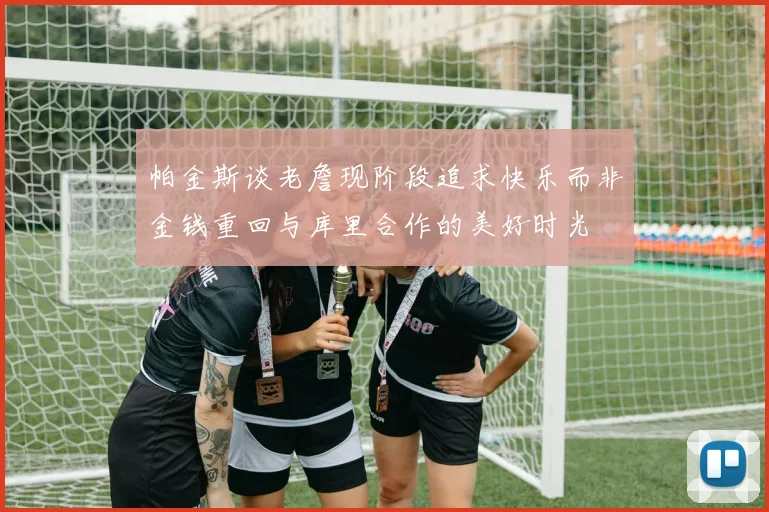 帕金斯谈老詹现阶段追求快乐而非金钱重回与库里合作的美好时光