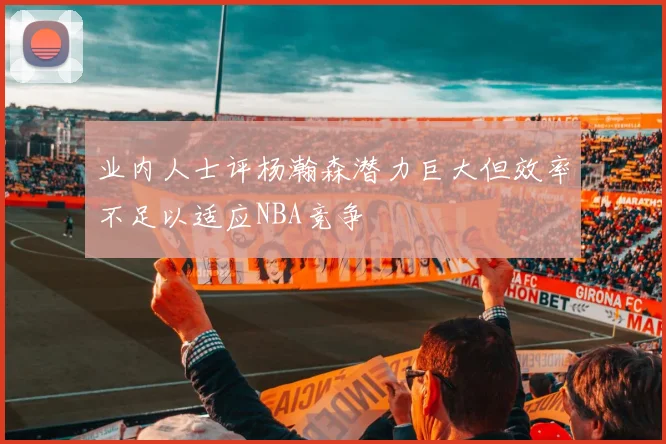 业内人士评杨瀚森潜力巨大但效率不足以适应NBA竞争