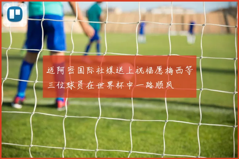 迈阿密国际社媒送上祝福愿梅西等三位球员在世界杯中一路顺风