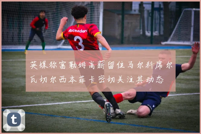 英媒称富勒姆高薪留住马尔科席尔瓦切尔西本菲卡密切关注其动态
