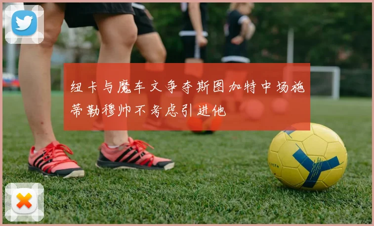 纽卡与魔车文争夺斯图加特中场施蒂勒穆帅不考虑引进他