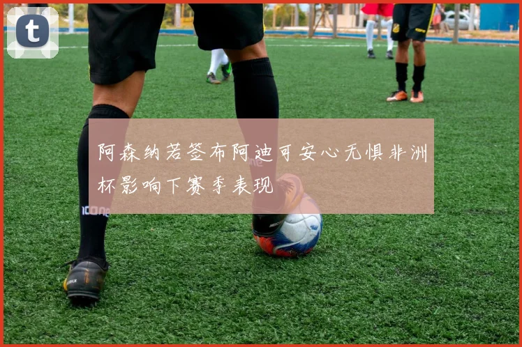 阿森纳若签布阿迪可安心无惧非洲杯影响下赛季表现