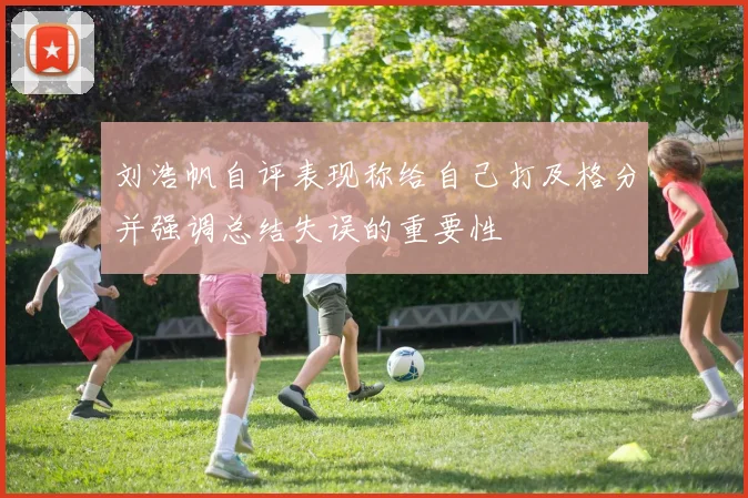 刘浩帆自评表现称给自己打及格分并强调总结失误的重要性