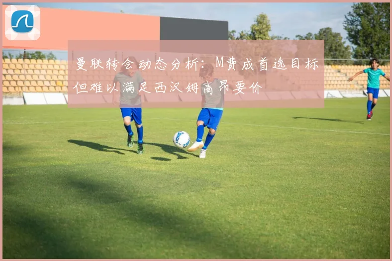 曼联转会动态分析：M费成首选目标但难以满足西汉姆高昂要价