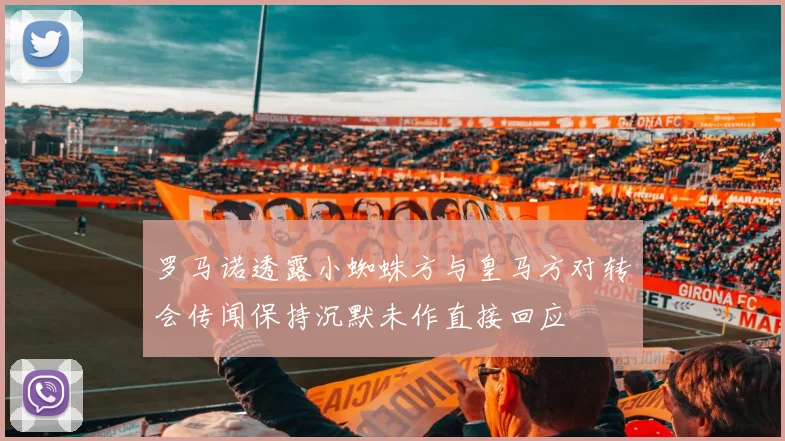 罗马诺透露小蜘蛛方与皇马方对转会传闻保持沉默未作直接回应