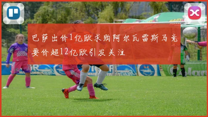 巴萨出价1亿欧求购阿尔瓦雷斯马竞要价超12亿欧引发关注