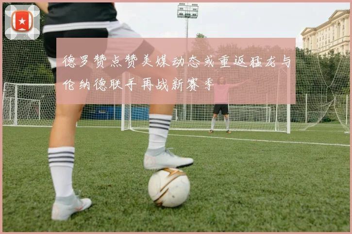 德罗赞点赞美媒动态或重返猛龙与伦纳德联手再战新赛季