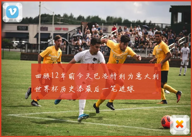 回顾12年前今天巴洛特利为意大利世界杯历史添最后一笔进球