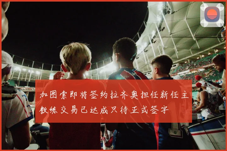 加图索即将签约拉齐奥担任新任主教练交易已达成只待正式签字